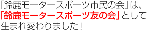 「鈴鹿モータースポーツ市民の会」は、 「鈴鹿モータースポーツ友の会」として生まれ変わりました!