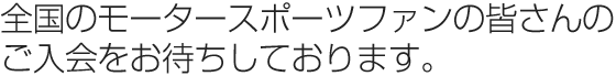 全国のモータースポーツファンの皆さんの ご入会をお待ちしています。